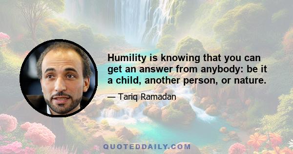 Humility is knowing that you can get an answer from anybody: be it a child, another person, or nature.