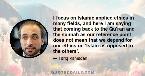 I focus on Islamic applied ethics in many fields, and here I am saying that coming back to the Qu'ran and the sunnah as our reference point does not mean that we depend for our ethics on 'Islam as opposed to the others'.