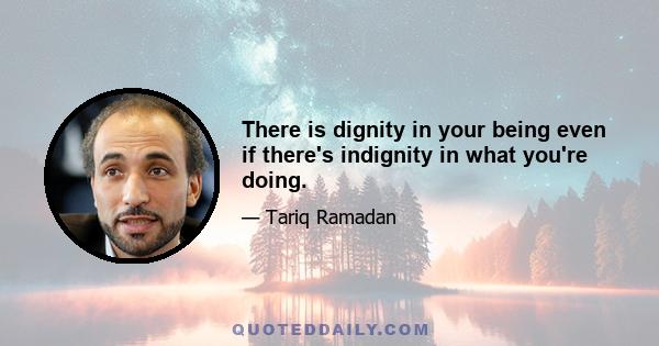 There is dignity in your being even if there's indignity in what you're doing.