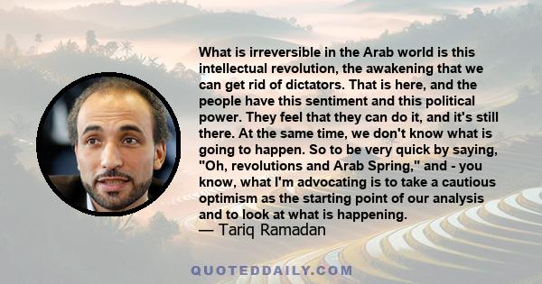 What is irreversible in the Arab world is this intellectual revolution, the awakening that we can get rid of dictators. That is here, and the people have this sentiment and this political power. They feel that they can