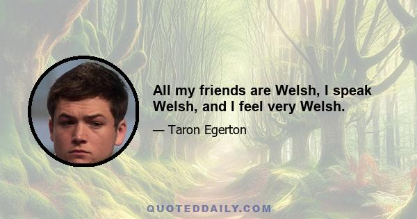 All my friends are Welsh, I speak Welsh, and I feel very Welsh.