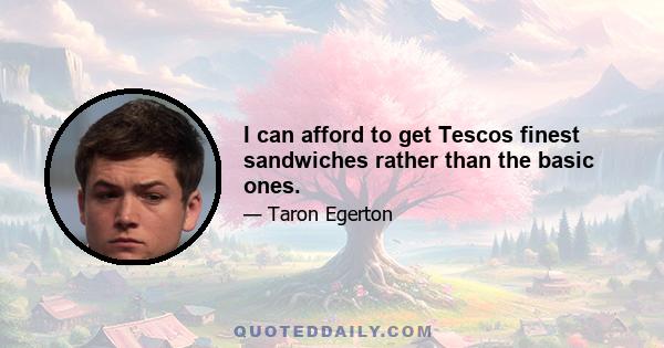 I can afford to get Tescos finest sandwiches rather than the basic ones.