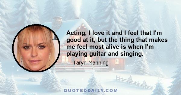 Acting, I love it and I feel that I'm good at it, but the thing that makes me feel most alive is when I'm playing guitar and singing.