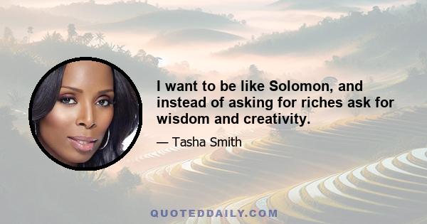 I want to be like Solomon, and instead of asking for riches ask for wisdom and creativity.