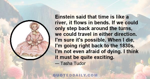 Einstein said that time is like a river, it flows in bends. If we could only step back around the turns, we could travel in either direction. I'm sure it's possible. When I die, I'm going right back to the 1830s. I'm