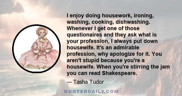 I enjoy doing housework, ironing, washing, cooking, dishwashing. Whenever I get one of those questionaires and they ask what is your profession, I always put down housewife. It's an admirable profession, why apologize