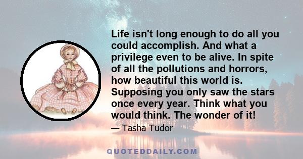 Life isn't long enough to do all you could accomplish. And what a privilege even to be alive. In spite of all the pollutions and horrors, how beautiful this world is. Supposing you only saw the stars once every year.