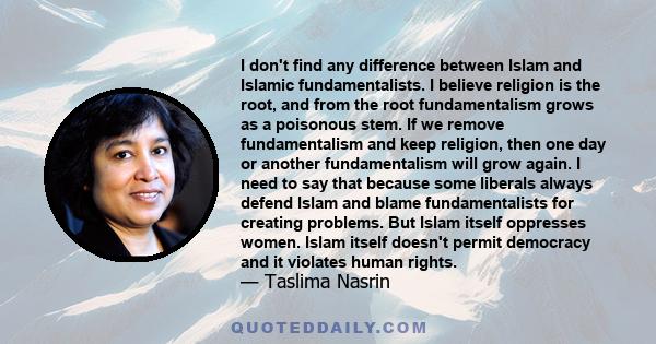 I don't find any difference between Islam and Islamic fundamentalists. I believe religion is the root, and from the root fundamentalism grows as a poisonous stem. If we remove fundamentalism and keep religion, then one