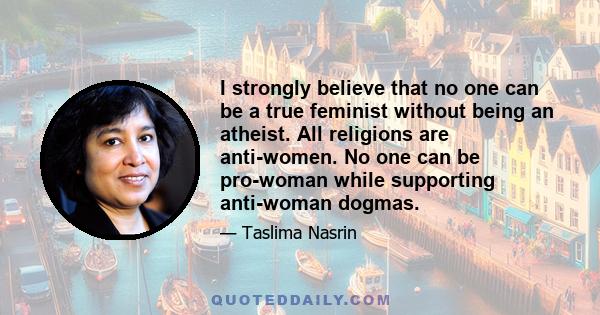 I strongly believe that no one can be a true feminist without being an atheist. All religions are anti-women. No one can be pro-woman while supporting anti-woman dogmas.