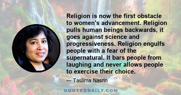 Religion is now the first obstacle to women's advancement. Religion pulls human beings backwards, it goes against science and progressiveness. Religion engulfs people with a fear of the supernatural. It bars people from 