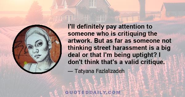 I'll definitely pay attention to someone who is critiquing the artwork. But as far as someone not thinking street harassment is a big deal or that I'm being uptight? I don't think that's a valid critique.