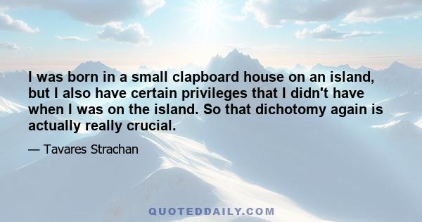 I was born in a small clapboard house on an island, but I also have certain privileges that I didn't have when I was on the island. So that dichotomy again is actually really crucial.