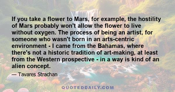 If you take a flower to Mars, for example, the hostility of Mars probably won't allow the flower to live without oxygen. The process of being an artist, for someone who wasn't born in an arts-centric environment - I