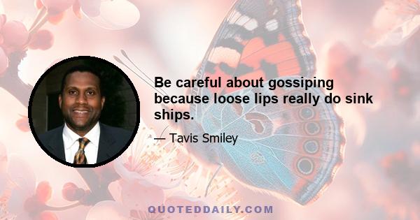 Be careful about gossiping because loose lips really do sink ships.