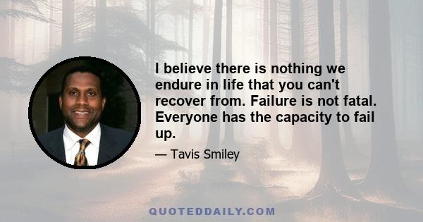 I believe there is nothing we endure in life that you can't recover from. Failure is not fatal. Everyone has the capacity to fail up.