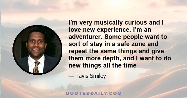 I'm very musically curious and I love new experience. I'm an adventurer. Some people want to sort of stay in a safe zone and repeat the same things and give them more depth, and I want to do new things all the time