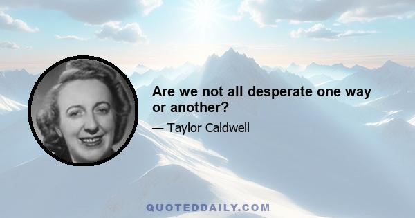 Are we not all desperate one way or another?