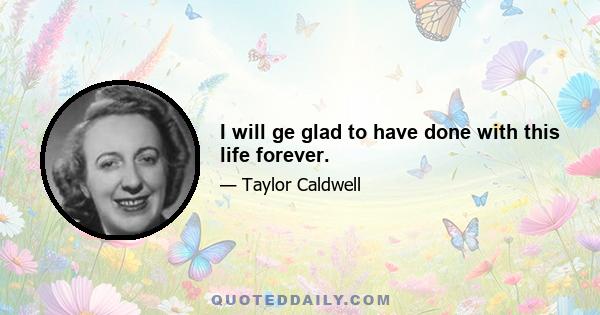 I will ge glad to have done with this life forever.