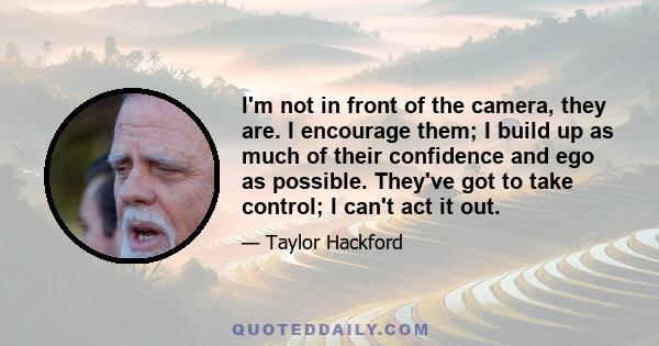 I'm not in front of the camera, they are. I encourage them; I build up as much of their confidence and ego as possible. They've got to take control; I can't act it out.