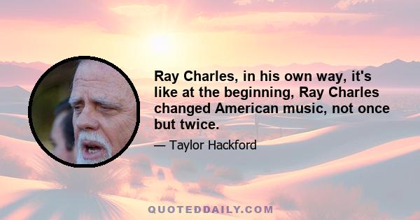 Ray Charles, in his own way, it's like at the beginning, Ray Charles changed American music, not once but twice.