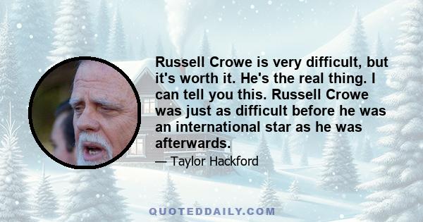 Russell Crowe is very difficult, but it's worth it. He's the real thing. I can tell you this. Russell Crowe was just as difficult before he was an international star as he was afterwards.