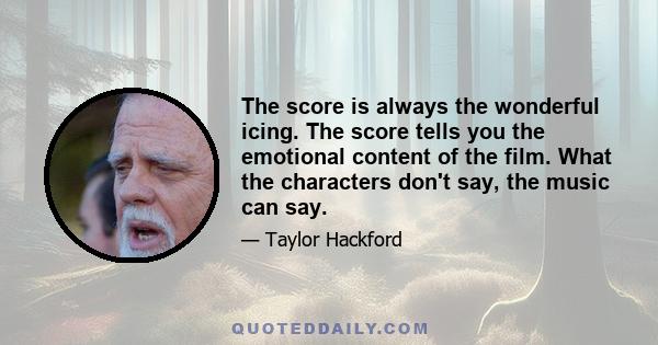 The score is always the wonderful icing. The score tells you the emotional content of the film. What the characters don't say, the music can say.