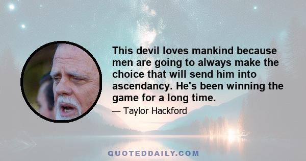 This devil loves mankind because men are going to always make the choice that will send him into ascendancy. He's been winning the game for a long time.