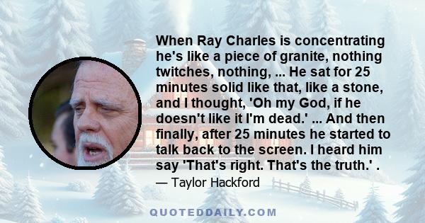 When Ray Charles is concentrating he's like a piece of granite, nothing twitches, nothing, ... He sat for 25 minutes solid like that, like a stone, and I thought, 'Oh my God, if he doesn't like it I'm dead.' ... And