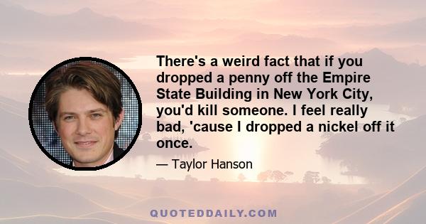 There's a weird fact that if you dropped a penny off the Empire State Building in New York City, you'd kill someone. I feel really bad, 'cause I dropped a nickel off it once.