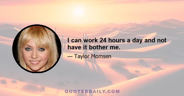 I can work 24 hours a day and not have it bother me.