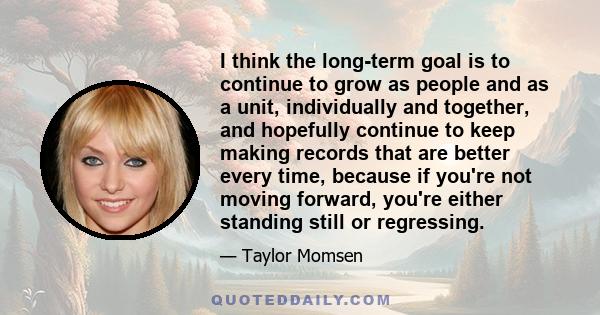 I think the long-term goal is to continue to grow as people and as a unit, individually and together, and hopefully continue to keep making records that are better every time, because if you're not moving forward,