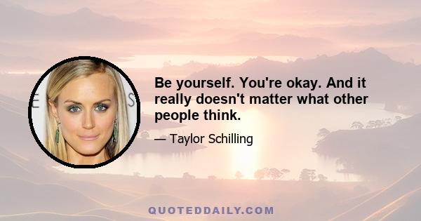 Be yourself. You're okay. And it really doesn't matter what other people think.