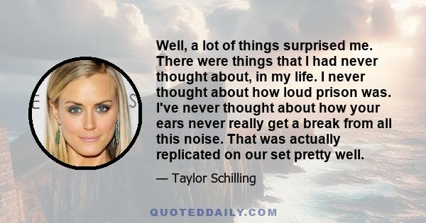 Well, a lot of things surprised me. There were things that I had never thought about, in my life. I never thought about how loud prison was. I've never thought about how your ears never really get a break from all this