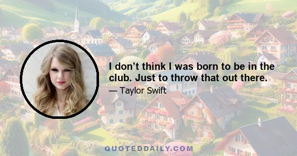 I don’t think I was born to be in the club. Just to throw that out there.