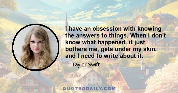 I have an obsession with knowing the answers to things. When I don't know what happened, it just bothers me, gets under my skin, and I need to write about it.