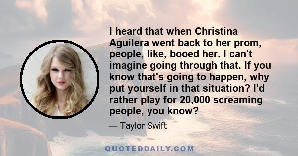 I heard that when Christina Aguilera went back to her prom, people, like, booed her. I can't imagine going through that. If you know that's going to happen, why put yourself in that situation? I'd rather play for 20,000 