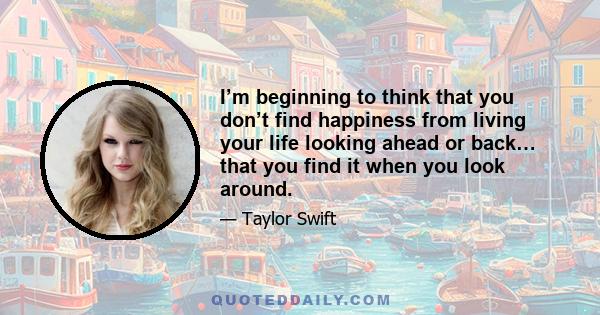 I’m beginning to think that you don’t find happiness from living your life looking ahead or back… that you find it when you look around.