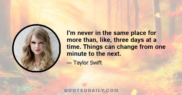 I'm never in the same place for more than, like, three days at a time. Things can change from one minute to the next.