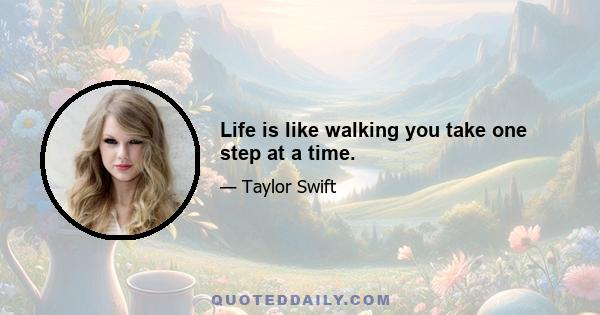 Life is like walking you take one step at a time.