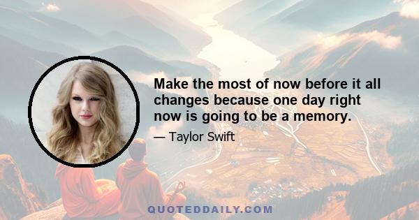 Make the most of now before it all changes because one day right now is going to be a memory.