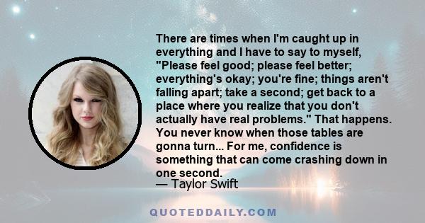 There are times when I'm caught up in everything and I have to say to myself, Please feel good; please feel better; everything's okay; you're fine; things aren't falling apart; take a second; get back to a place where