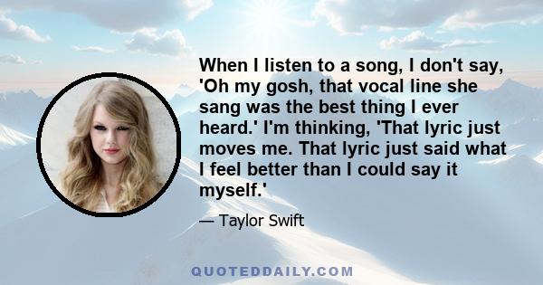 When I listen to a song, I don't say, 'Oh my gosh, that vocal line she sang was the best thing I ever heard.' I'm thinking, 'That lyric just moves me. That lyric just said what I feel better than I could say it myself.'