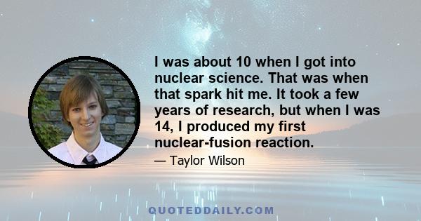 I was about 10 when I got into nuclear science. That was when that spark hit me. It took a few years of research, but when I was 14, I produced my first nuclear-fusion reaction.