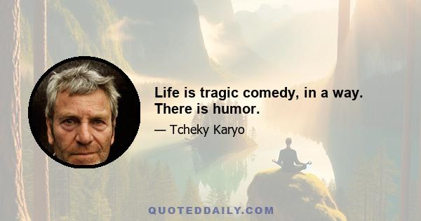 Life is tragic comedy, in a way. There is humor.