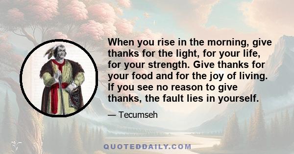 When you rise in the morning, give thanks for the light, for your life, for your strength. Give thanks for your food and for the joy of living. If you see no reason to give thanks, the fault lies in yourself.