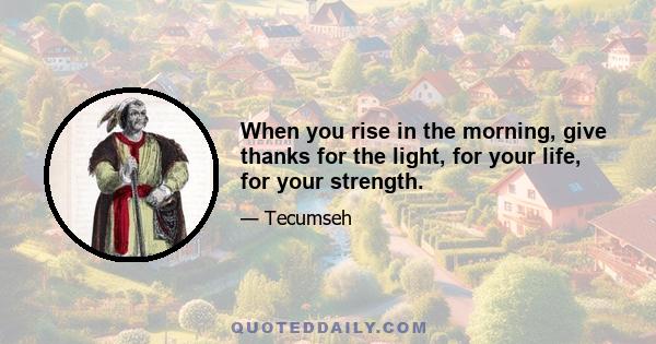 When you rise in the morning, give thanks for the light, for your life, for your strength.