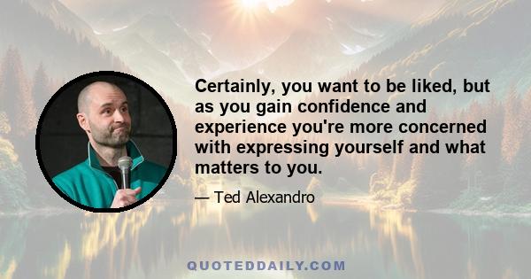 Certainly, you want to be liked, but as you gain confidence and experience you're more concerned with expressing yourself and what matters to you.