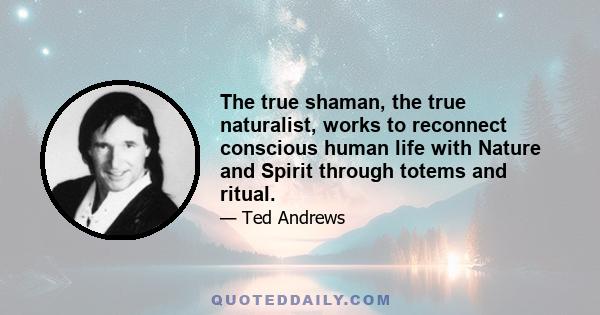 The true shaman, the true naturalist, works to reconnect conscious human life with Nature and Spirit through totems and ritual.