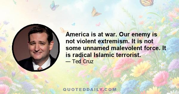 America is at war. Our enemy is not violent extremism. It is not some unnamed malevolent force. It is radical Islamic terrorist.