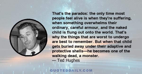 That's the paradox: the only time most people feel alive is when they're suffering, when something overwhelms their ordinary, careful armour, and the naked child is flung out onto the world. That's why the things that